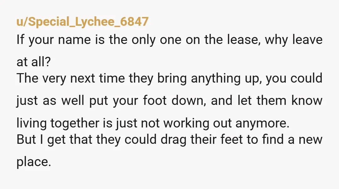 u/Special_Lychee_6847 If your name is the only one on the lease, why leave at all? The very next time they bring anything up, you could just as well put your...