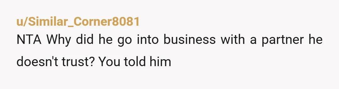 u/Flashy-Bluejay1331
NTA- And honestly , he was rude and insulting to you when he said you don’t understand and have nothing to protect.
I’d create some distance here.