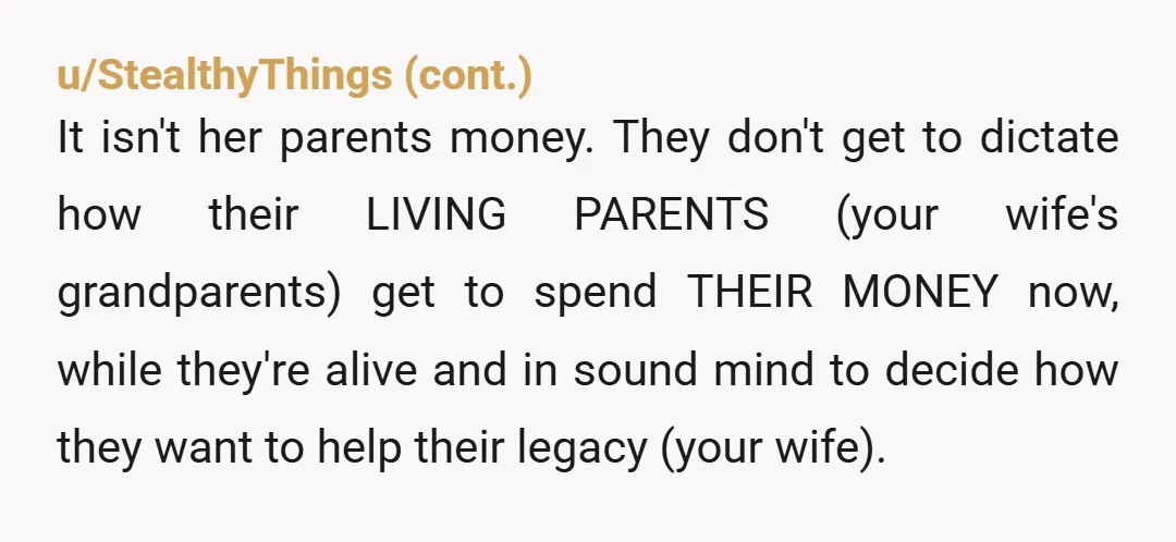 u/LadyHorseFace13 Nta. And you should accept the money. What her grandparents do with their money shouldn’t be up to your wife’s parents. And what you accept from the grandparents, again,...