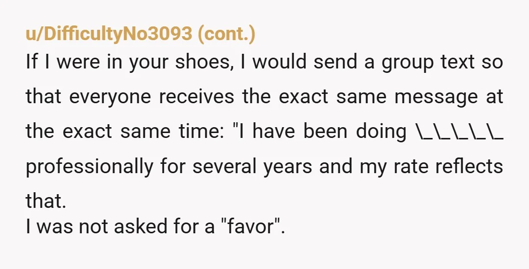 u/ProfessorExcellence This is a common problem in various professions. Family and friends regularly want work for free. Your mom is wrong about what you should have done. The lesson is...