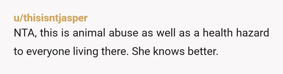 u/thisisntjasper NTA, this is animal abuse as well as a health hazard to everyone living there. She knows better.