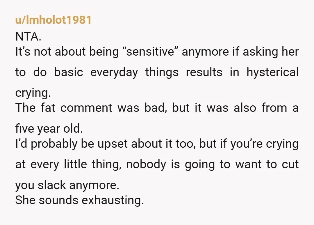 u/Full-of-Bread Is she not embarrassed? No normal adult wouldn’t feel embarrassed about loudly crying at a simple remark. Being called fat by anyone is rude, but 4 year olds are...