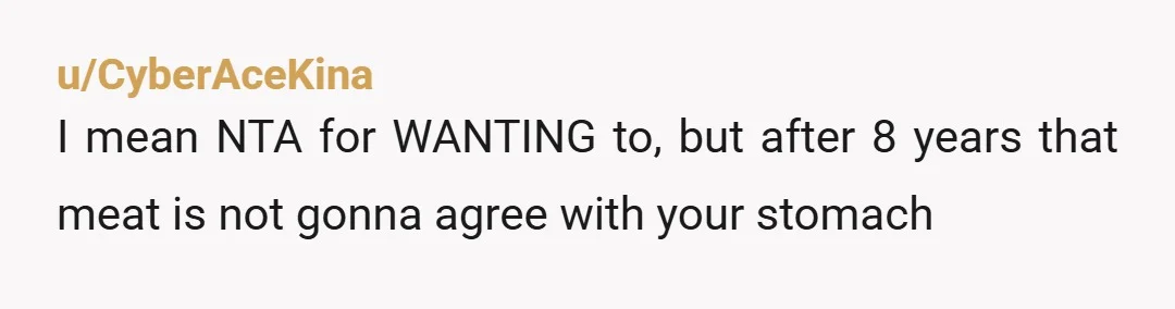 u/CyberAceKina
I mean NTA for WANTING to, but after 8 years that meat is not gonna agree with your stomach