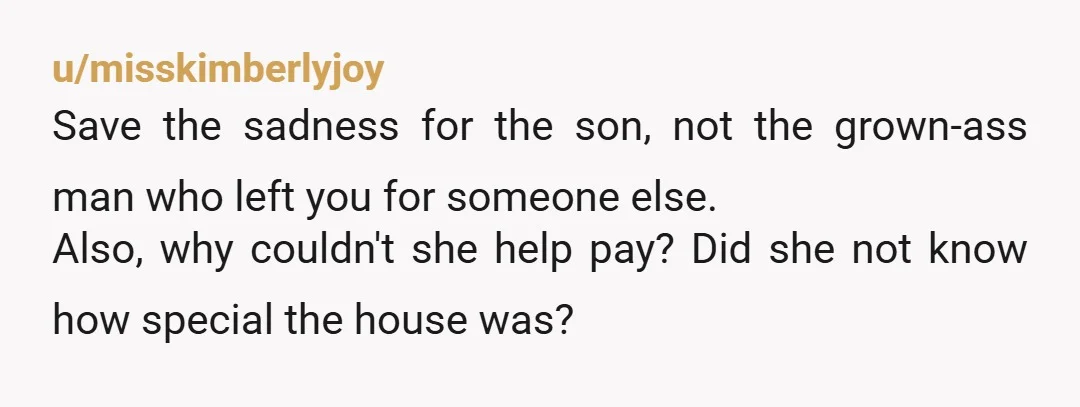 u/misskimberlyjoy Save the sadness for the son, not the grown-ass man who left you for someone else. Also, why couldn't she help pay? Did she not know how special the...