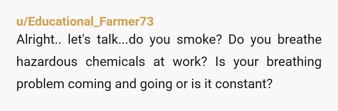 u/Educational_Farmer73
Alright.. let's talk...do you smoke? Do you breathe hazardous chemicals at work? Is your breathing problem coming and going or is it constant?