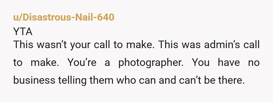 u/Disastrous-Nail-640 YTA This wasn’t your call to make. This was admin’s call to make. You’re a photographer. You have no business telling them who can and can’t be there. Also,...
