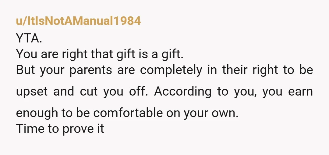 u/ItIsNotAManual1984 YTA. You are right that gift is a gift. But your parents are completely in their right to be upset and cut you off. According to you, you earn...