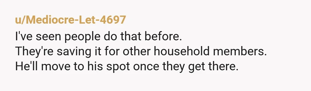 u/Mediocre-Let-4697 I've seen people do that before. They're saving it for other household members. He'll move to his spot once they get there.