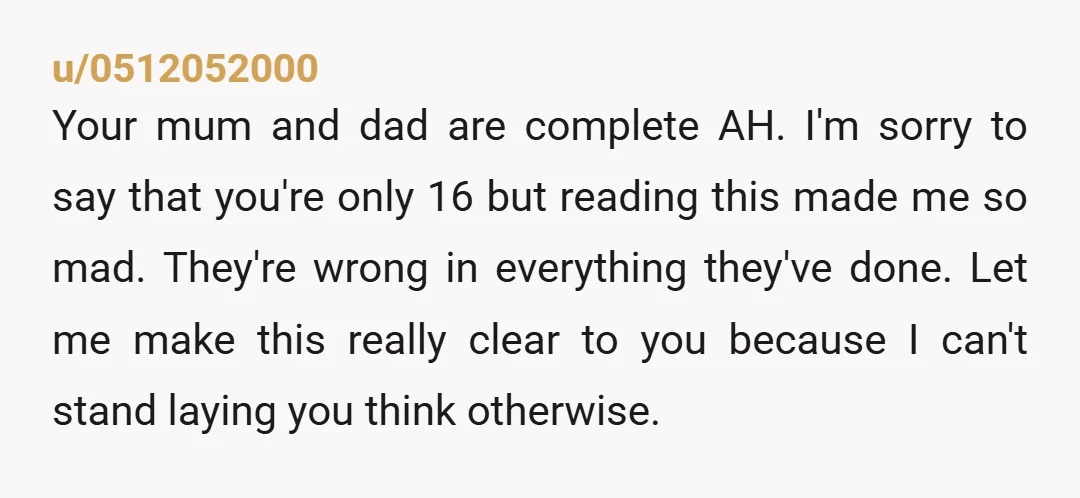 u/0512052000 Your mum and dad are complete AH. I'm sorry to say that you're only 16 but reading this made me so mad. They're wrong in everything they've done. Let...