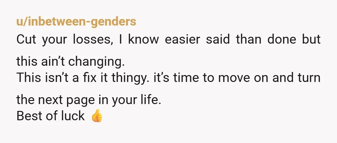 u/inbetween-genders Cut your losses, I know easier said than done but this ain’t changing. This isn’t a fix it thingy. it’s time to move on and turn the next page...
