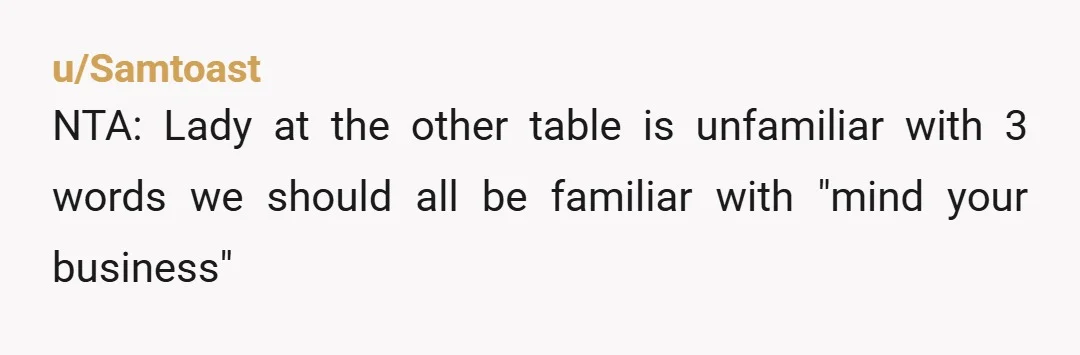 u/Samtoast
NTA: Lady at the other table is unfamiliar with 3 words we should all be familiar with "mind your business"