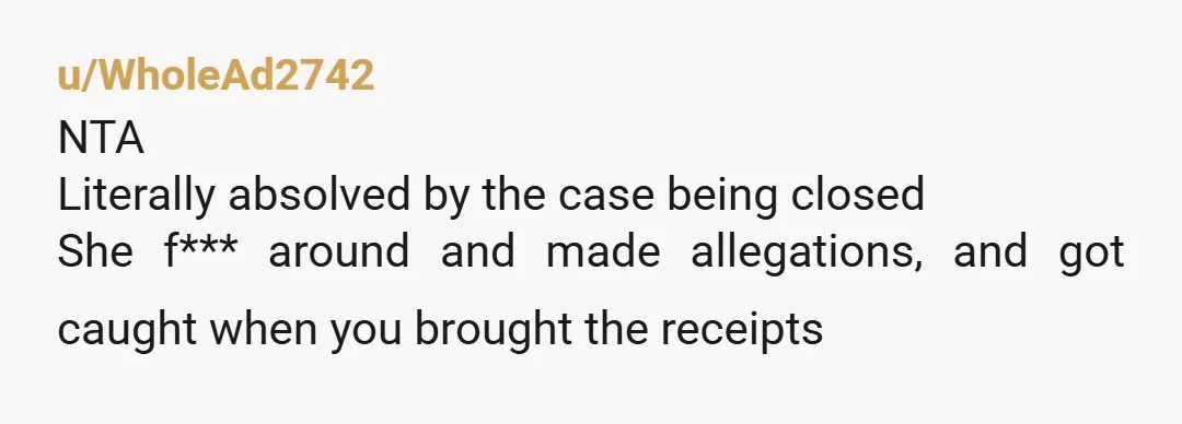 u/WholeAd2742 NTA Literally absolved by the case being closed She f*** around and made allegations, and got caught when you brought the receipts
