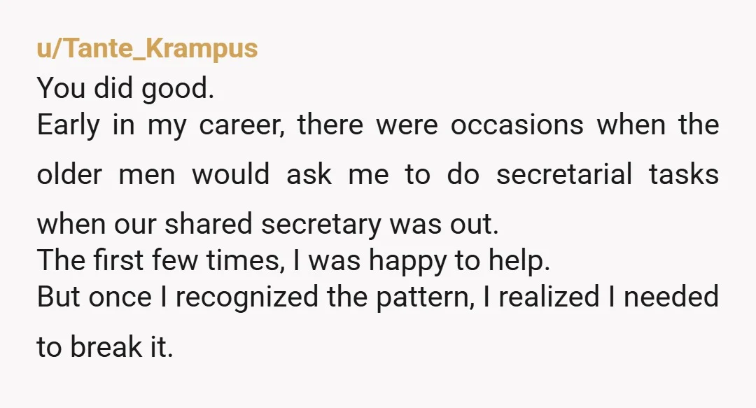 u/Tante_Krampus You did good. Early in my career, there were occasions when the older men would ask me to do secretarial tasks when our shared secretary was out. The first...
