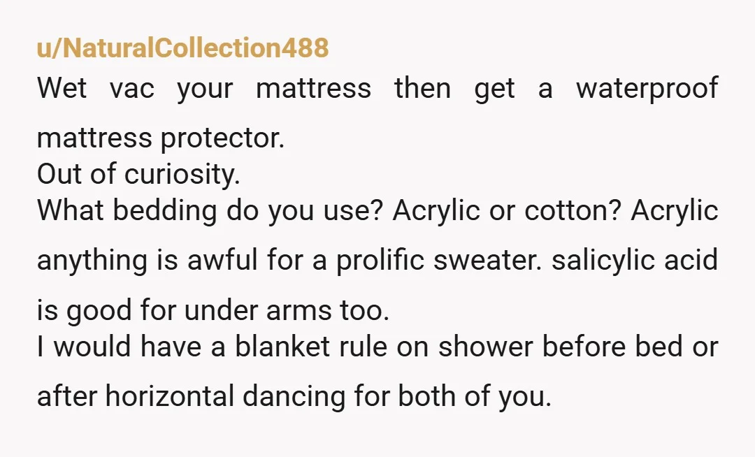 u/NaturalCollection488 Wet vac your mattress then get a waterproof mattress protector. Out of curiosity. What bedding do you use? Acrylic or cotton? Acrylic anything is awful for a prolific sweater....