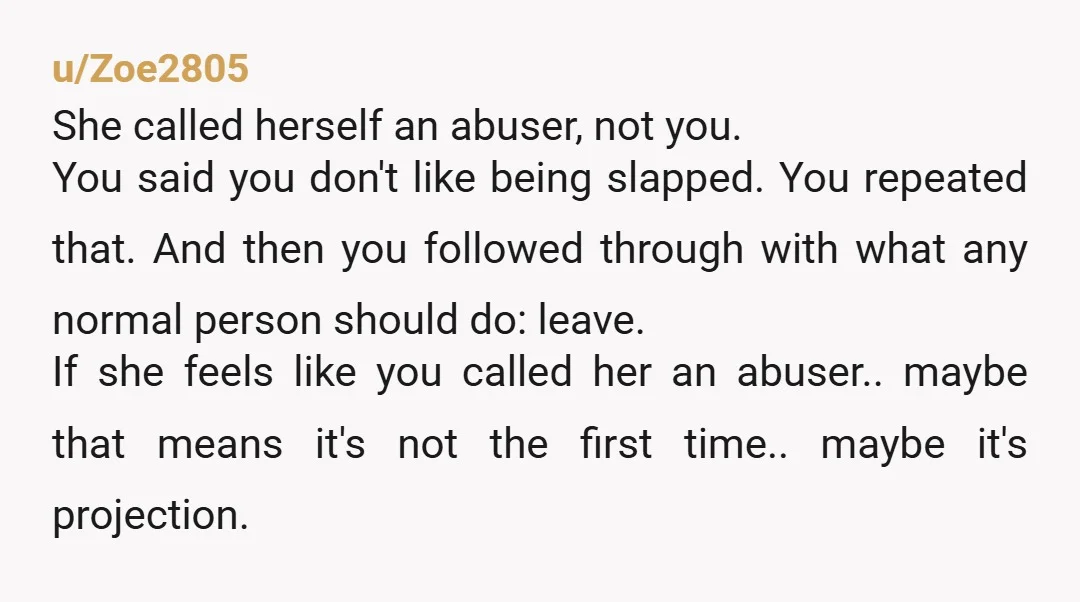 u/Zoe2805 She called herself an abuser, not you. You said you don't like being slapped. You repeated that. And then you followed through with what any normal person should do:...