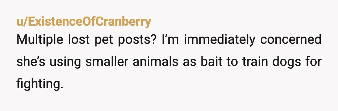 u/ExistenceOfCranberry
Multiple lost pet posts? I’m immediately concerned she’s using smaller animals as bait to train dogs for fighting.