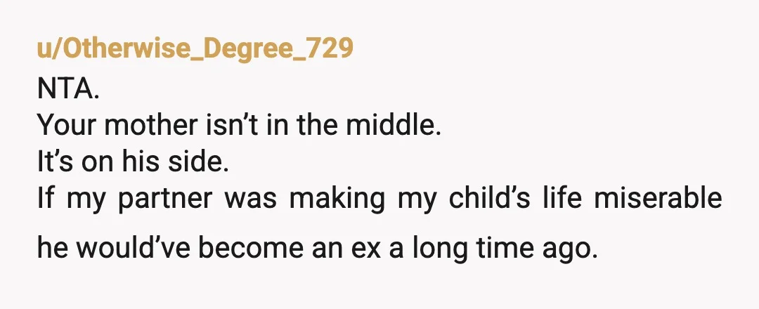 u/Otherwise_Degree_729
NTA.
Your mother isn’t in the middle.
It’s on his side.
If my partner was making my child’s life miserable he would’ve become an ex a long time ago.