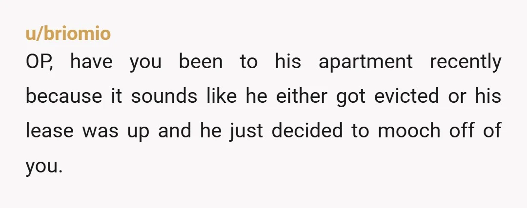 u/briomio OP, have you been to his apartment recently because it sounds like he either got evicted or his lease was up and he just decided to mooch off of...