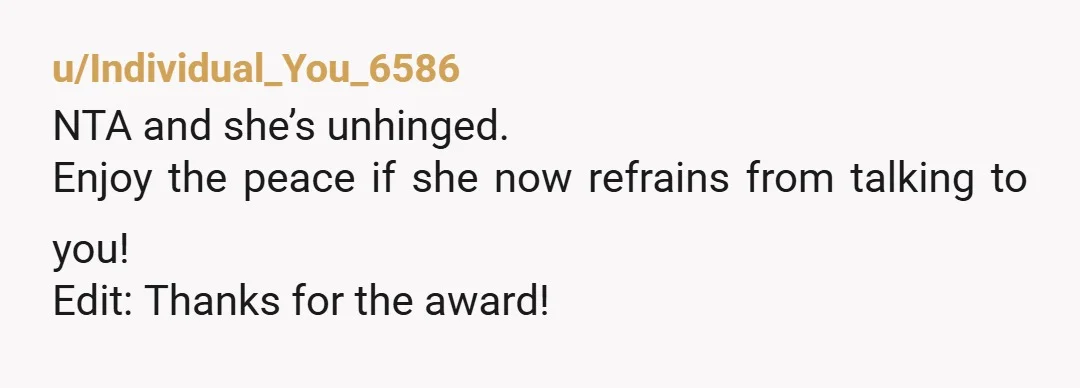 u/Individual_You_6586
NTA and she’s unhinged.
Enjoy the peace if she now refrains from talking to you!
Edit: Thanks for the award!
