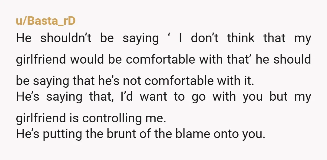 u/Basta_rD He shouldn’t be saying ‘ I don’t think that my girlfriend would be comfortable with that’ he should be saying that he’s not comfortable with it. He’s saying that,...