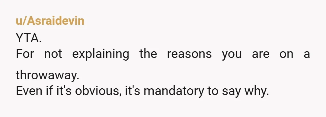 u/Asraidevin
YTA.
For not explaining the reasons you are on a throwaway.
Even if it's obvious, it's mandatory to say why.