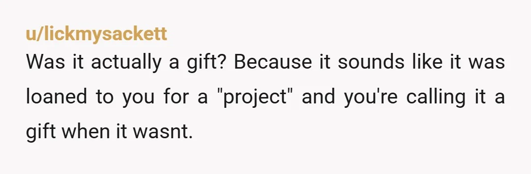 u/lickmysackett
Was it actually a gift? Because it sounds like it was loaned to you for a "project" and you're calling it a gift when it wasnt.