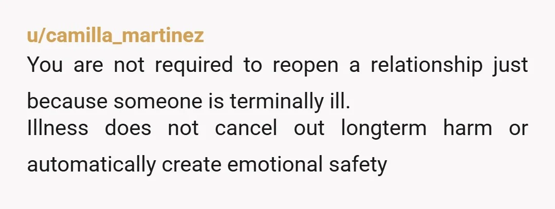 u/camilla_martinez
You are not required to reopen a relationship just because someone is terminally ill.
Illness does not cancel out longterm harm or automatically create emotional safety