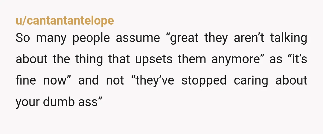 u/cantantantelope
So many people assume “great they aren’t talking about the thing that upsets them anymore” as “it’s fine now” and not “they’ve stopped caring about your dumb ass”