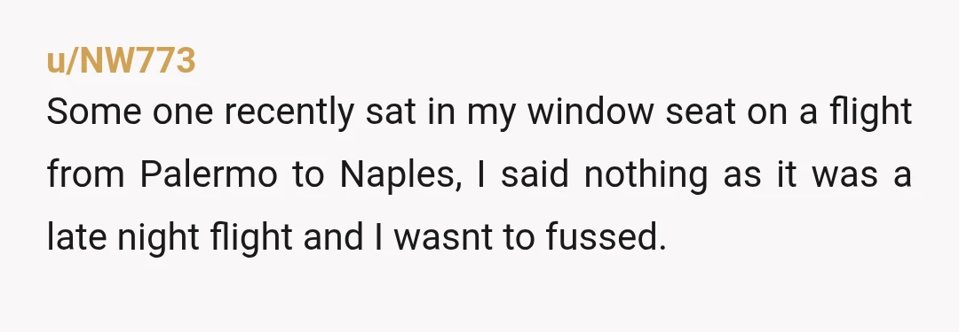 u/NW773 Some one recently sat in my window seat on a flight from Palermo to Naples, I said nothing as it was a late night flight and I wasnt to...
