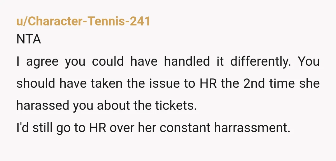 u/Character-Tennis-241 NTA I agree you could have handled it differently. You should have taken the issue to HR the 2nd time she harassed you about the tickets. I'd still go...