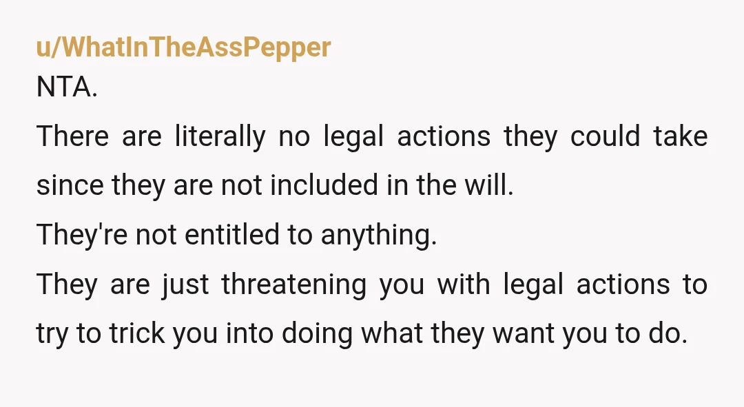 u/el_grande_ricardo F Them. Grandpa left everything to YOU. Keep it. Assuming he was not senile or demented, they will have trouble finding a lawyer to take the case. If you...