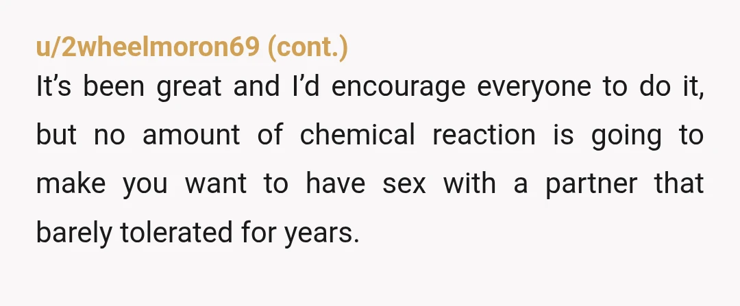 u/GigiGemini86 NTA. Ask her how she would have felt if you had requested she take a medication she didn't need just to satisfy your own libido? I'd be more concerned...