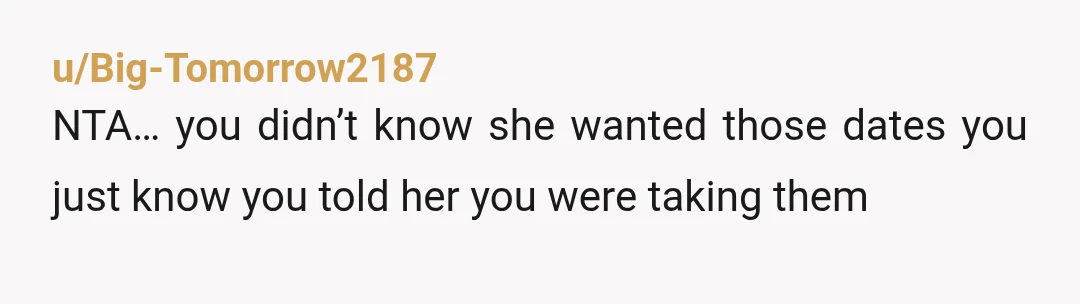 u/Big-Tomorrow2187
NTA… you didn’t know she wanted those dates you just know you told her you were taking them