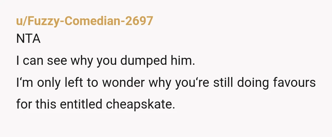 u/MrsBoo NTA.  Stop helping him.  He’s a user.  Then when he offers you something to show kindness in return for your help, he gets mad that you take him up...