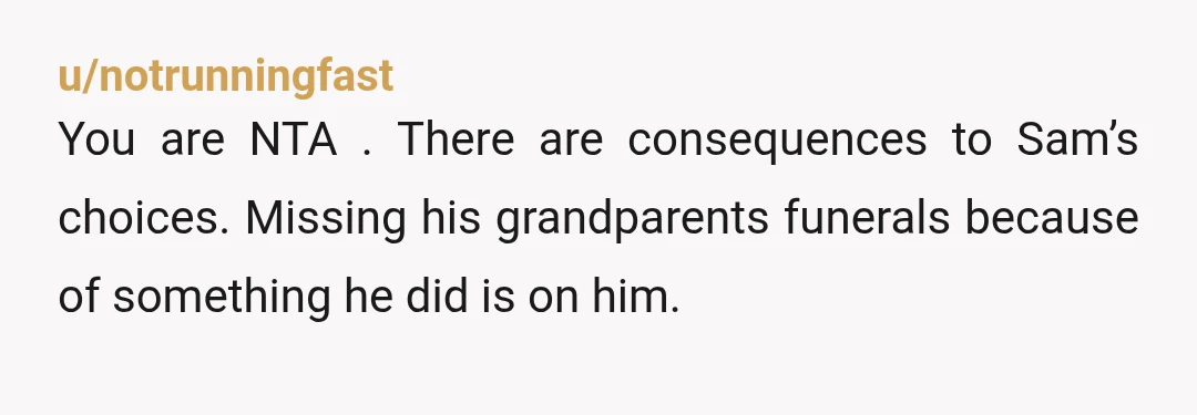 u/notrunningfast
You are NTA . There are consequences to Sam’s choices. Missing his grandparents funerals because of something he did is on him.
