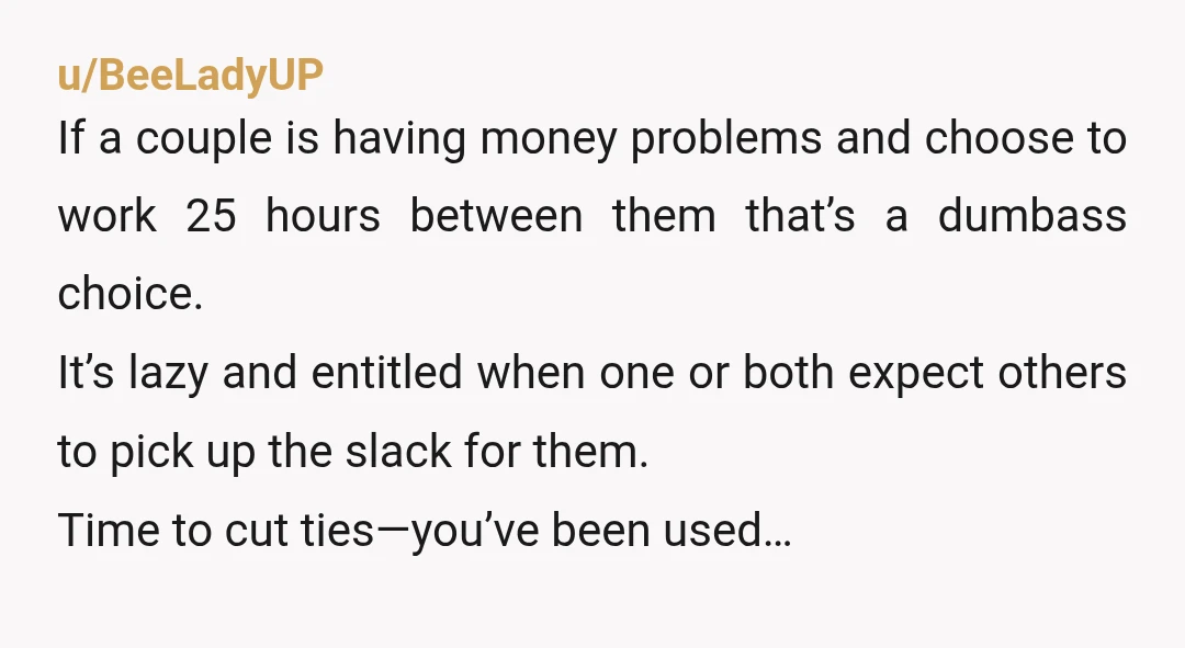 u/Top_Philosopher1809
NTA Their finances are not your problem. He does need to get a job.
You have been taken advantage of for far too long.
