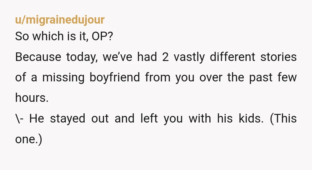 u/migrainedujour So which is it, OP? Because today, we’ve had 2 vastly different stories of a missing boyfriend from you over the past few hours. \- He stayed out and...