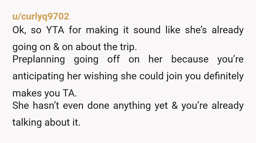 u/curlyq9702 Ok, so YTA for making it sound like she’s already going on & on about the trip. Preplanning going off on her because you’re anticipating her wishing she could...