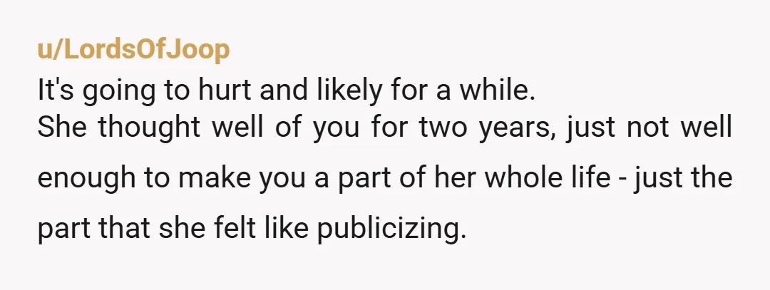 u/LordsOfJoop It's going to hurt and likely for a while. She thought well of you for two years, just not well enough to make you a part of her whole...