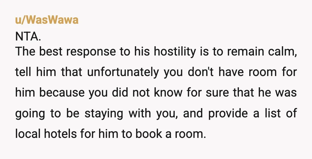 u/WasWawa NTA. The best response to his hostility is to remain calm, tell him that unfortunately you don't have room for him because you did not know for sure that...