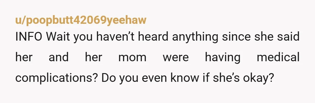 u/poopbutt42069yeehaw
INFO Wait you haven’t heard anything since she said her and her mom were having medical complications? Do you even know if she’s okay?