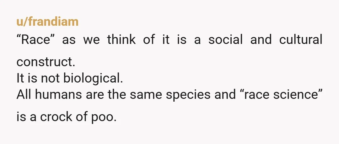 u/frandiam “Race” as we think of it is a social and cultural construct. It is not biological. All humans are the same species and “race science” is a crock of...
