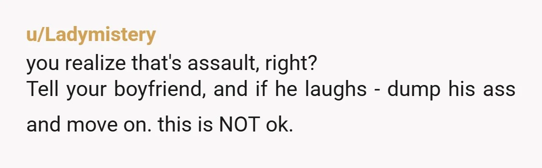 u/Ladymistery you realize that's assault, right? Tell your boyfriend, and if he laughs - dump his ass and move on. this is NOT ok.