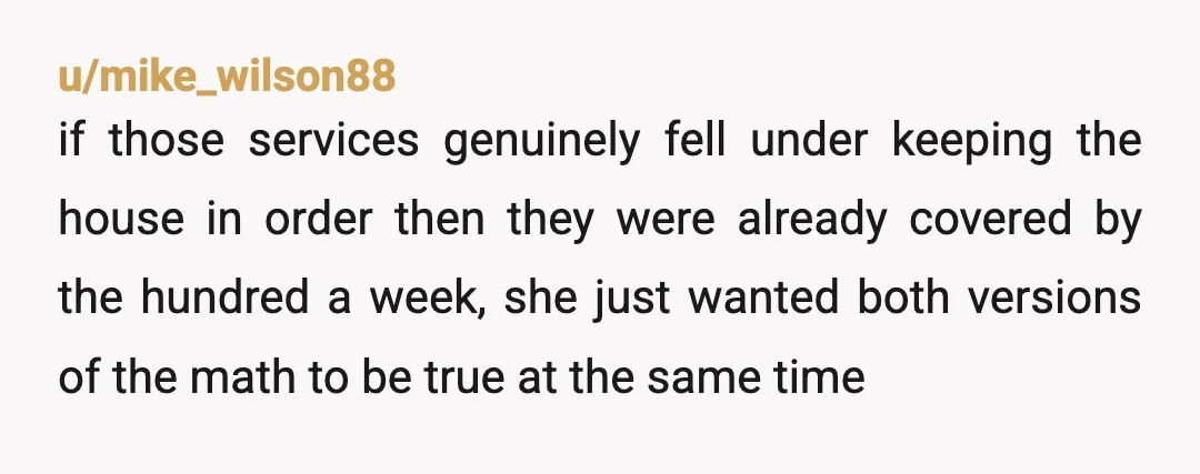 u/mike_wilson88 if those services genuinely fell under keeping the house in order then they were already covered by the hundred a week, she just wanted both versions of the math...