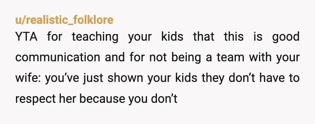 u/realistic_folklore YTA for teaching your kids that this is good communication and for not being a team with your wife: you’ve just shown your kids they don’t have to respect...