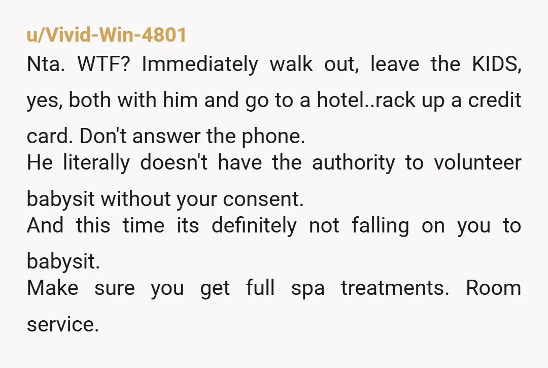 u/Vivid-Win-4801 Nta. WTF? Immediately walk out, leave the KIDS, yes, both with him and go to a hotel..rack up a credit card. Don't answer the phone. He literally doesn't have...