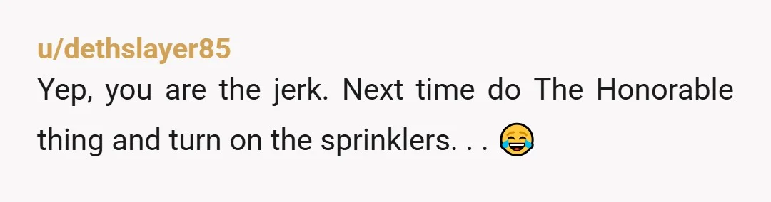 u/dethslayer85
Yep, you are the jerk. Next time do The Honorable thing and turn on the sprinklers. . . 😂