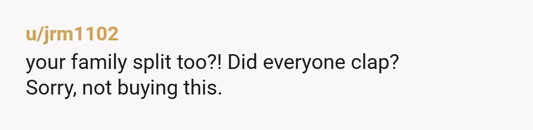 u/jrm1102
your family split too?! Did everyone clap?
Sorry, not buying this.