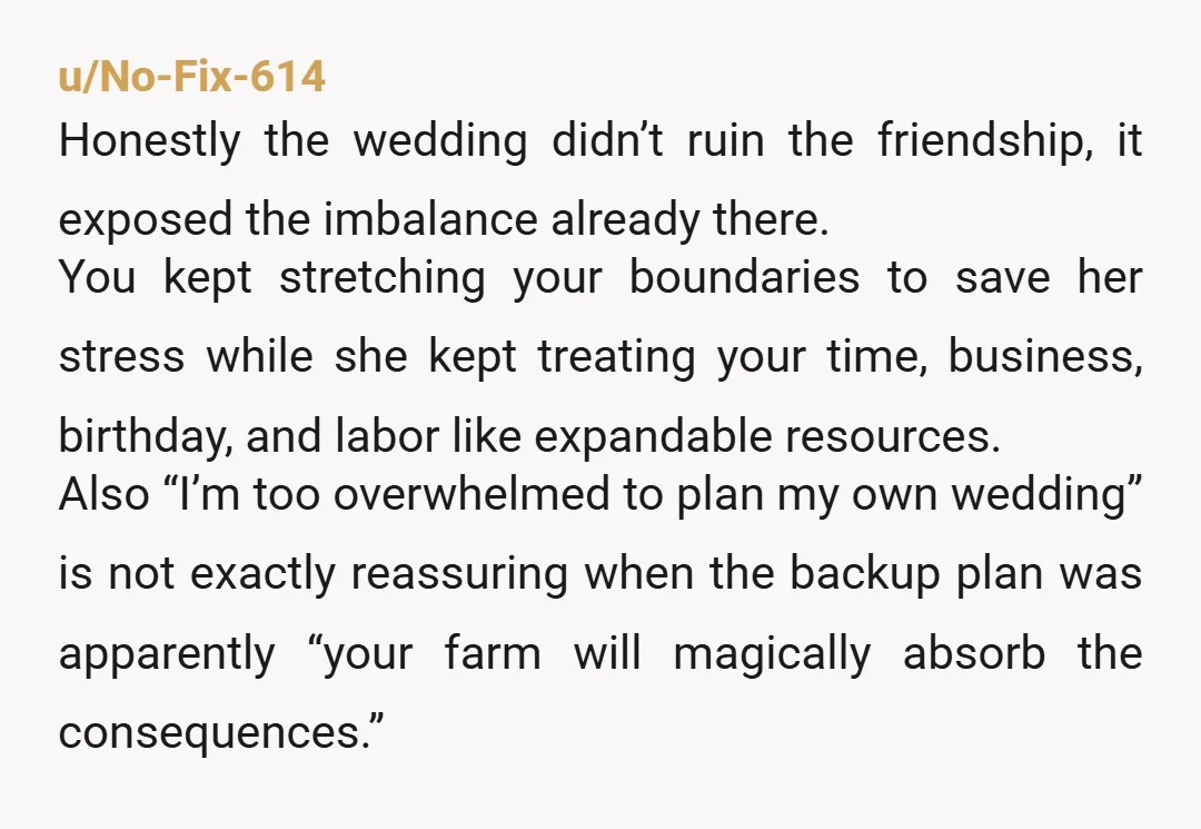 u/No-Fix-614 Honestly the wedding didn’t ruin the friendship, it exposed the imbalance already there. You kept stretching your boundaries to save her stress while she kept treating your time, business,...