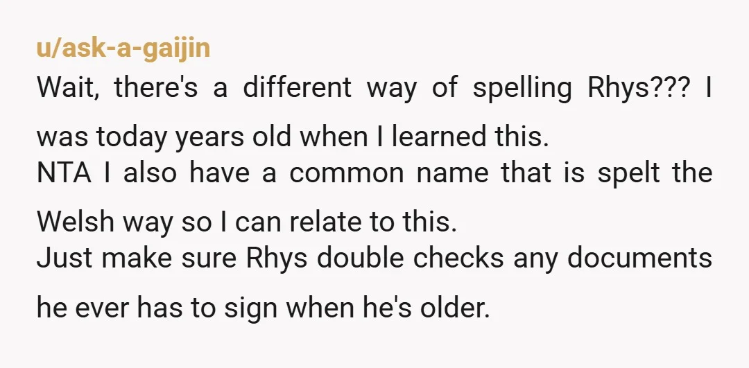 u/ask-a-gaijin Wait, there's a different way of spelling Rhys??? I was today years old when I learned this. NTA I also have a common name that is spelt the Welsh...